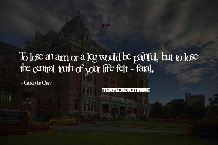 Cassandra Clare Quotes: To lose an arm or a leg would be painful, but to lose the central truth of your life felt - fatal.