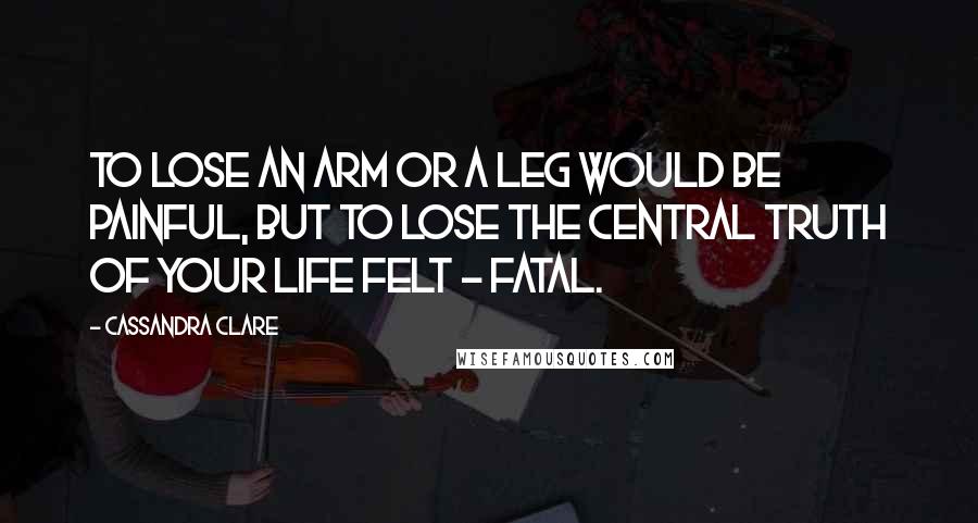 Cassandra Clare Quotes: To lose an arm or a leg would be painful, but to lose the central truth of your life felt - fatal.