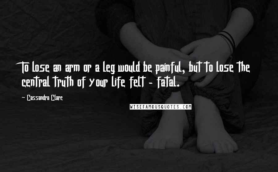 Cassandra Clare Quotes: To lose an arm or a leg would be painful, but to lose the central truth of your life felt - fatal.