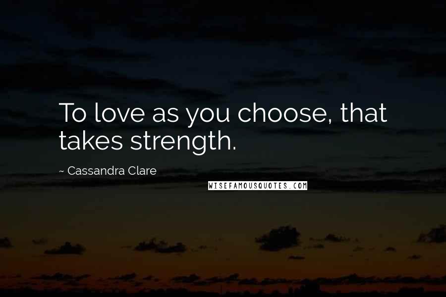 Cassandra Clare Quotes: To love as you choose, that takes strength.