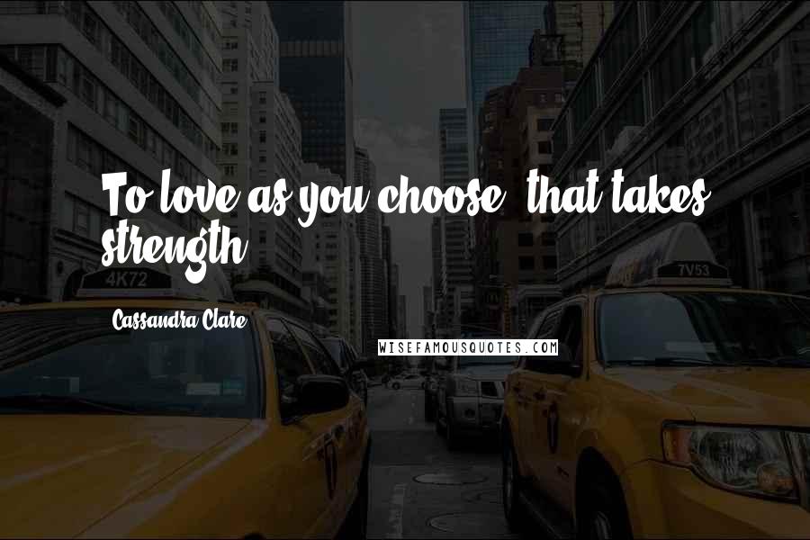 Cassandra Clare Quotes: To love as you choose, that takes strength.