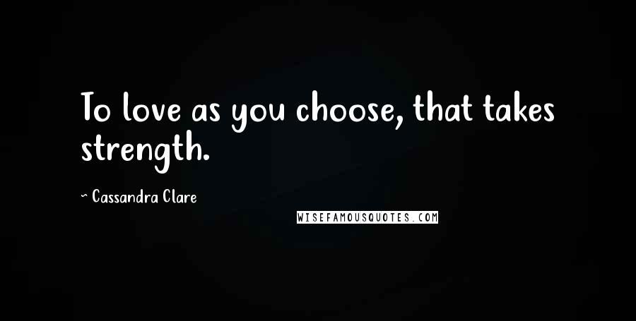 Cassandra Clare Quotes: To love as you choose, that takes strength.