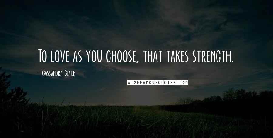Cassandra Clare Quotes: To love as you choose, that takes strength.