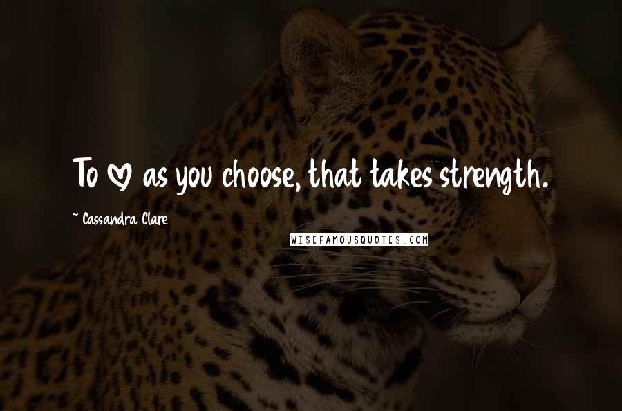 Cassandra Clare Quotes: To love as you choose, that takes strength.