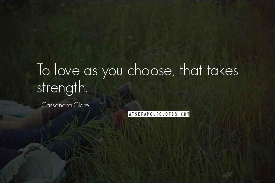 Cassandra Clare Quotes: To love as you choose, that takes strength.