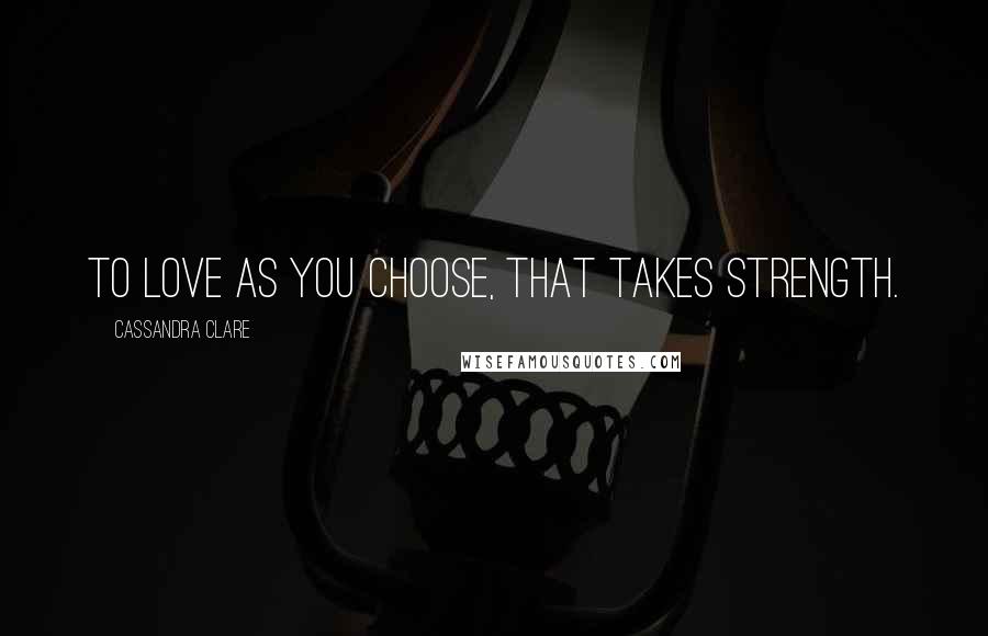 Cassandra Clare Quotes: To love as you choose, that takes strength.