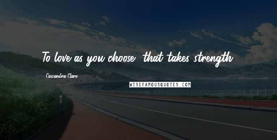 Cassandra Clare Quotes: To love as you choose, that takes strength.