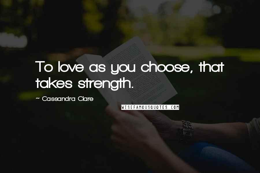 Cassandra Clare Quotes: To love as you choose, that takes strength.