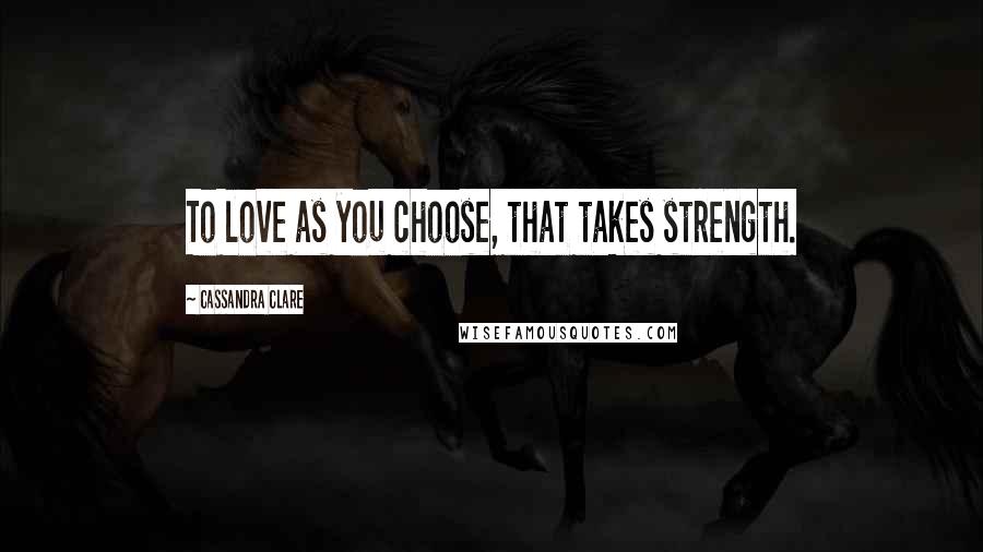 Cassandra Clare Quotes: To love as you choose, that takes strength.