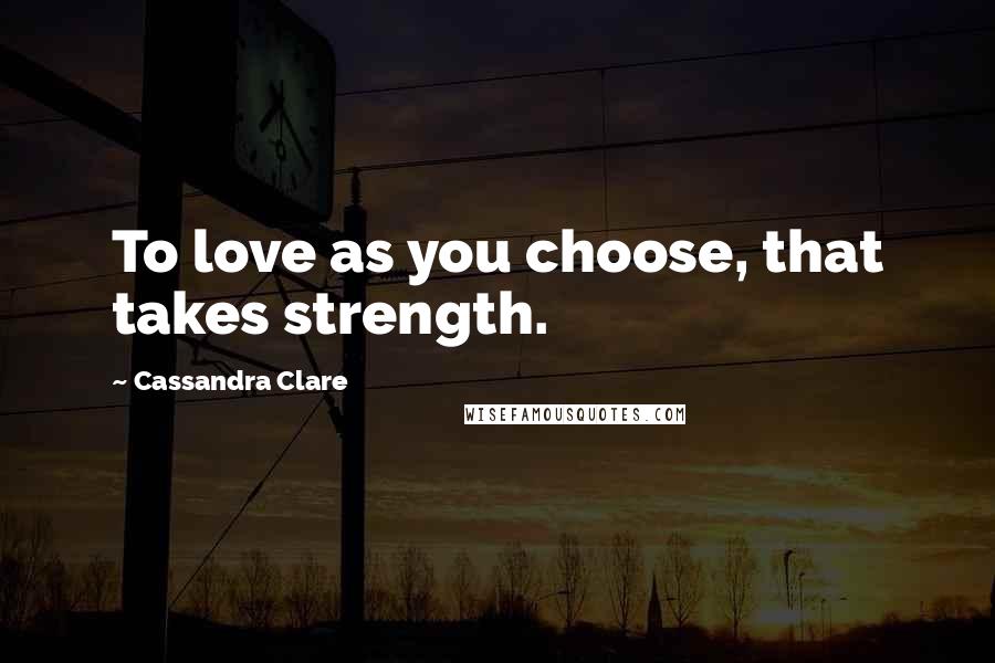 Cassandra Clare Quotes: To love as you choose, that takes strength.