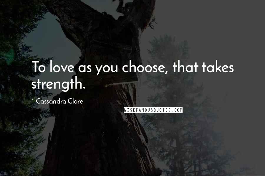 Cassandra Clare Quotes: To love as you choose, that takes strength.