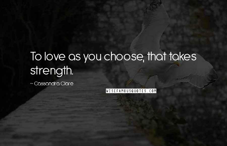 Cassandra Clare Quotes: To love as you choose, that takes strength.