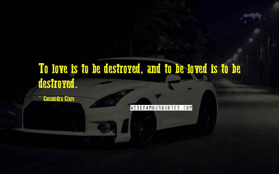 Cassandra Clare Quotes: To love is to be destroyed, and to be loved is to be destroyed.