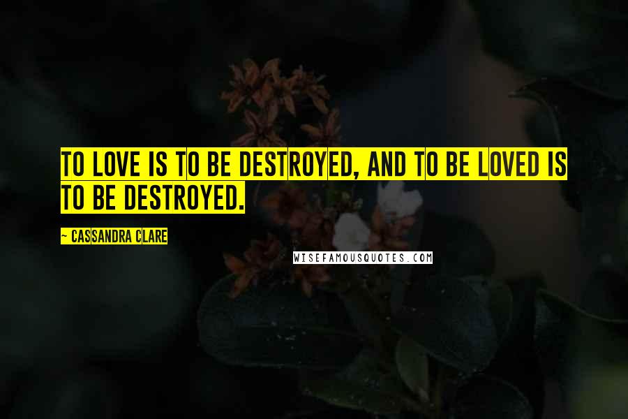 Cassandra Clare Quotes: To love is to be destroyed, and to be loved is to be destroyed.