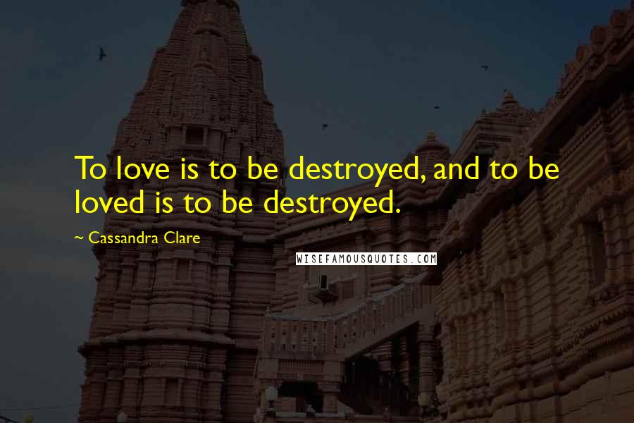 Cassandra Clare Quotes: To love is to be destroyed, and to be loved is to be destroyed.