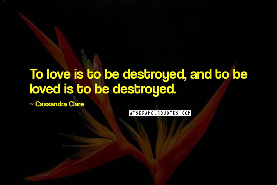 Cassandra Clare Quotes: To love is to be destroyed, and to be loved is to be destroyed.