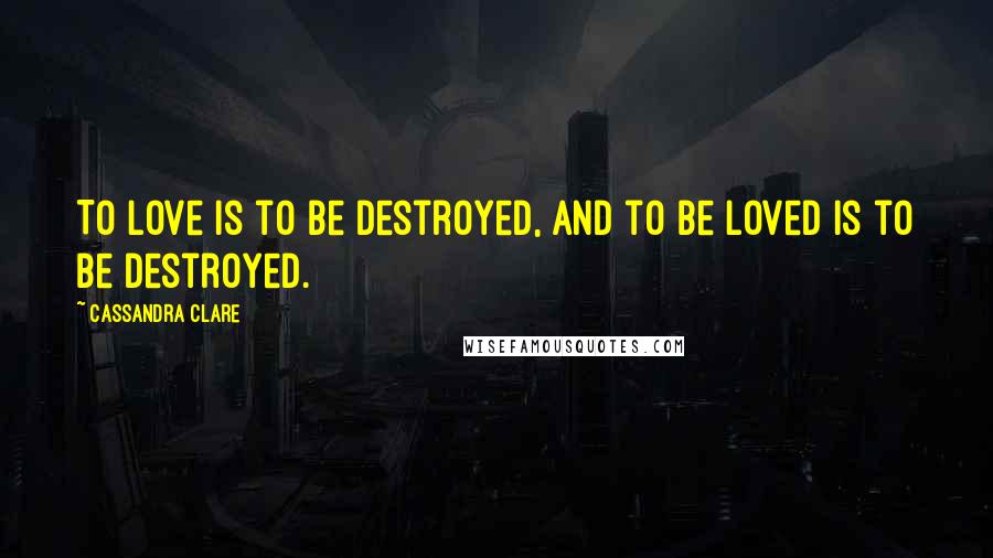 Cassandra Clare Quotes: To love is to be destroyed, and to be loved is to be destroyed.