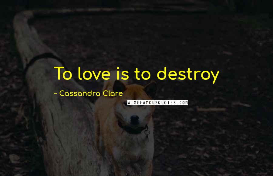 Cassandra Clare Quotes: To love is to destroy