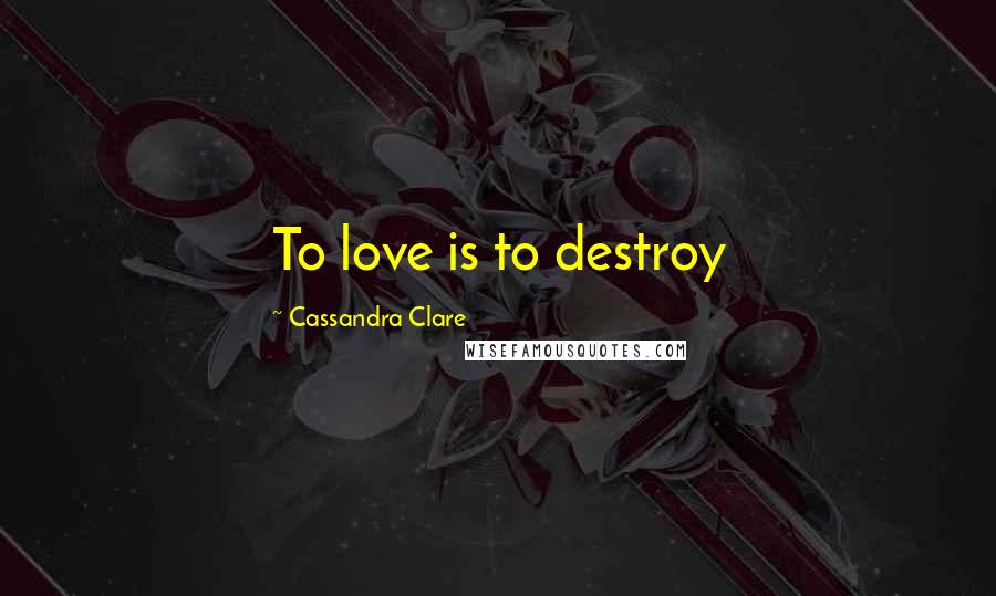 Cassandra Clare Quotes: To love is to destroy