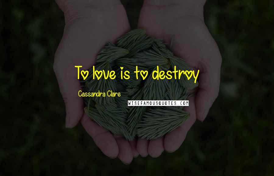 Cassandra Clare Quotes: To love is to destroy