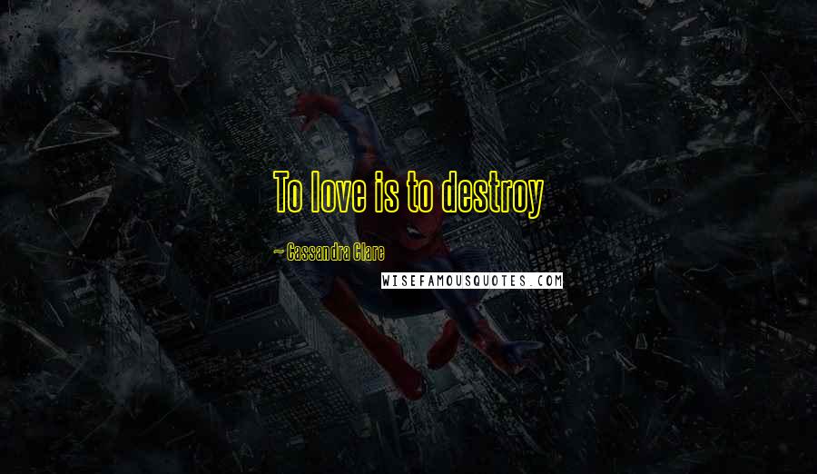 Cassandra Clare Quotes: To love is to destroy