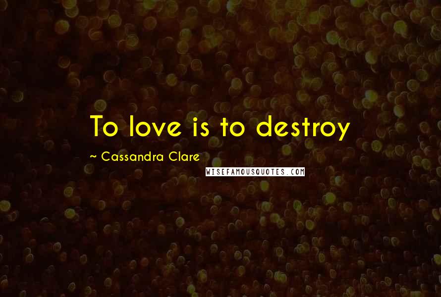 Cassandra Clare Quotes: To love is to destroy