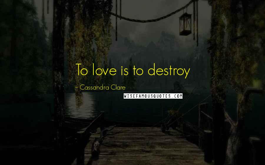 Cassandra Clare Quotes: To love is to destroy