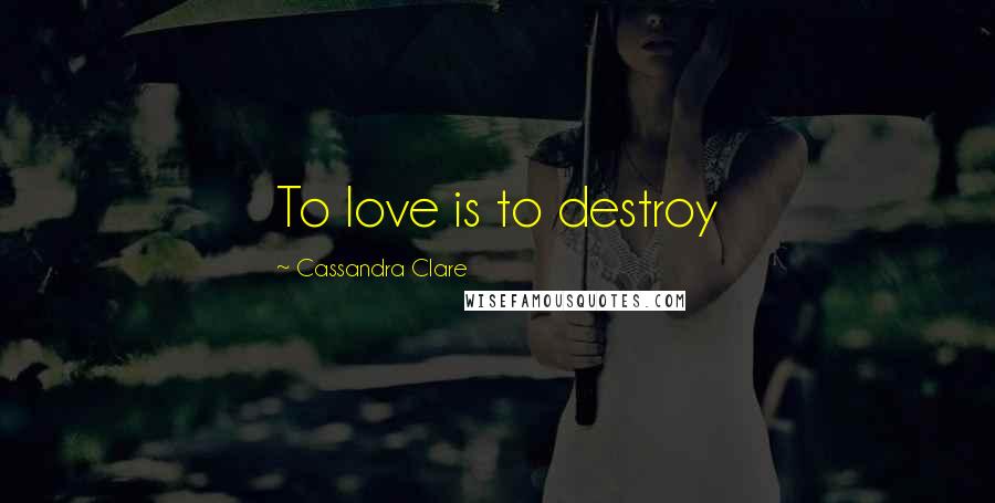 Cassandra Clare Quotes: To love is to destroy