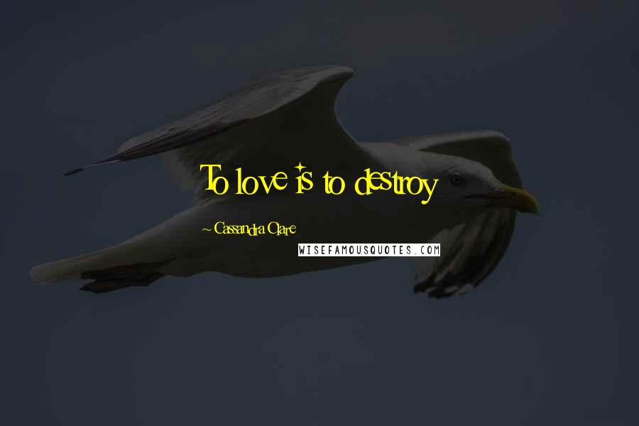 Cassandra Clare Quotes: To love is to destroy