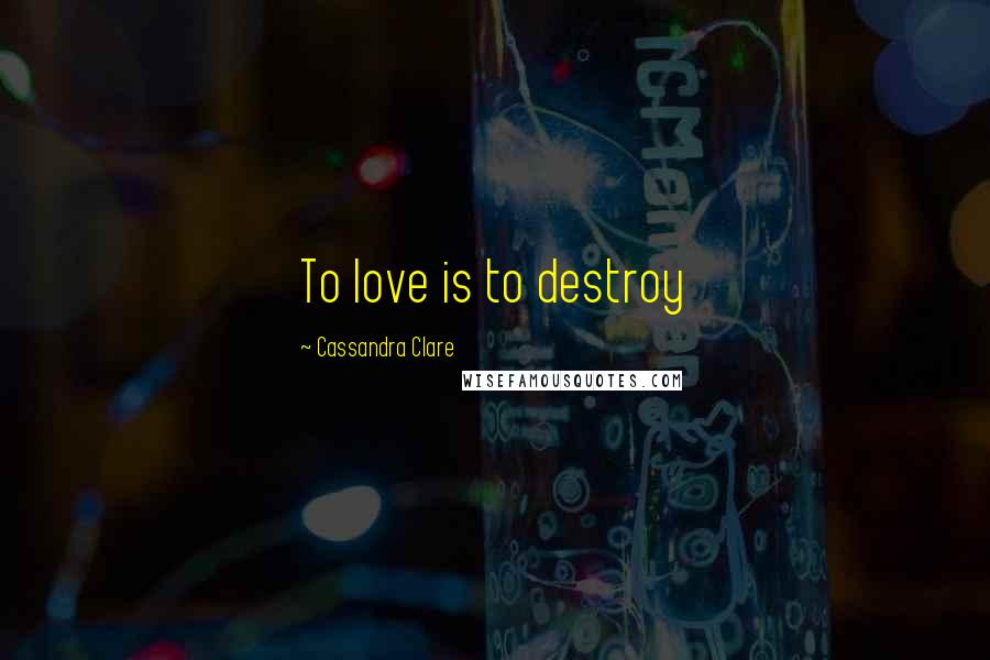 Cassandra Clare Quotes: To love is to destroy