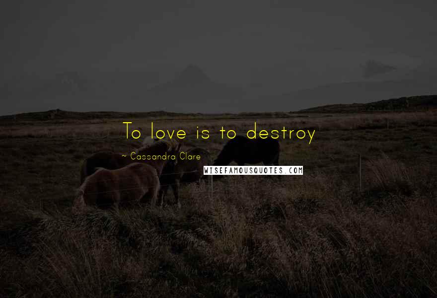 Cassandra Clare Quotes: To love is to destroy