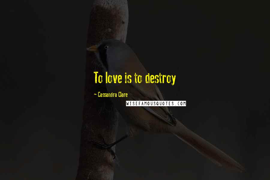 Cassandra Clare Quotes: To love is to destroy