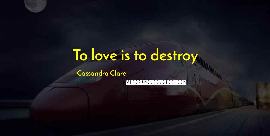 Cassandra Clare Quotes: To love is to destroy