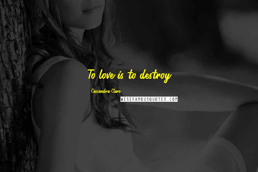 Cassandra Clare Quotes: To love is to destroy