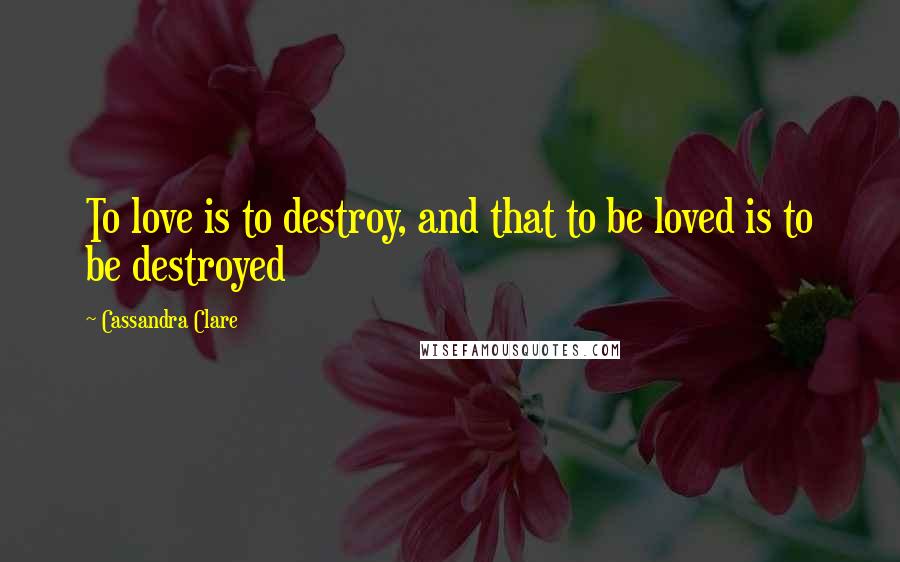 Cassandra Clare Quotes: To love is to destroy, and that to be loved is to be destroyed