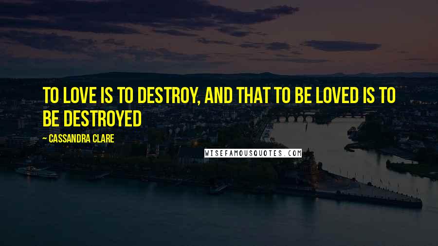 Cassandra Clare Quotes: To love is to destroy, and that to be loved is to be destroyed