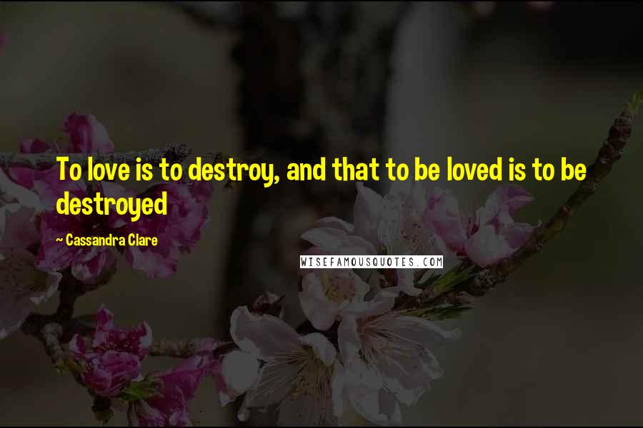 Cassandra Clare Quotes: To love is to destroy, and that to be loved is to be destroyed