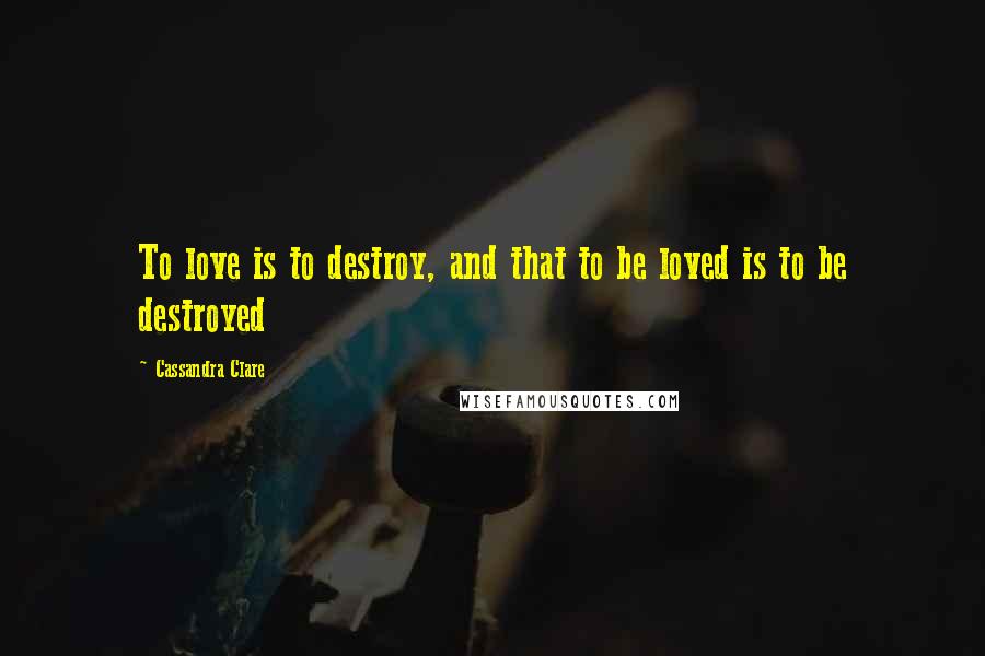 Cassandra Clare Quotes: To love is to destroy, and that to be loved is to be destroyed