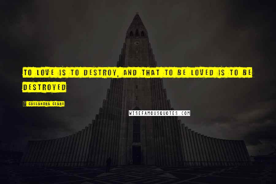 Cassandra Clare Quotes: To love is to destroy, and that to be loved is to be destroyed