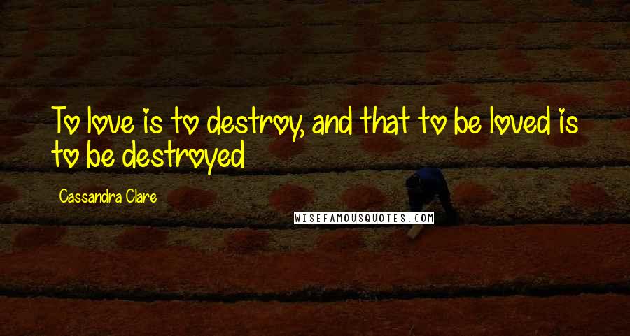 Cassandra Clare Quotes: To love is to destroy, and that to be loved is to be destroyed