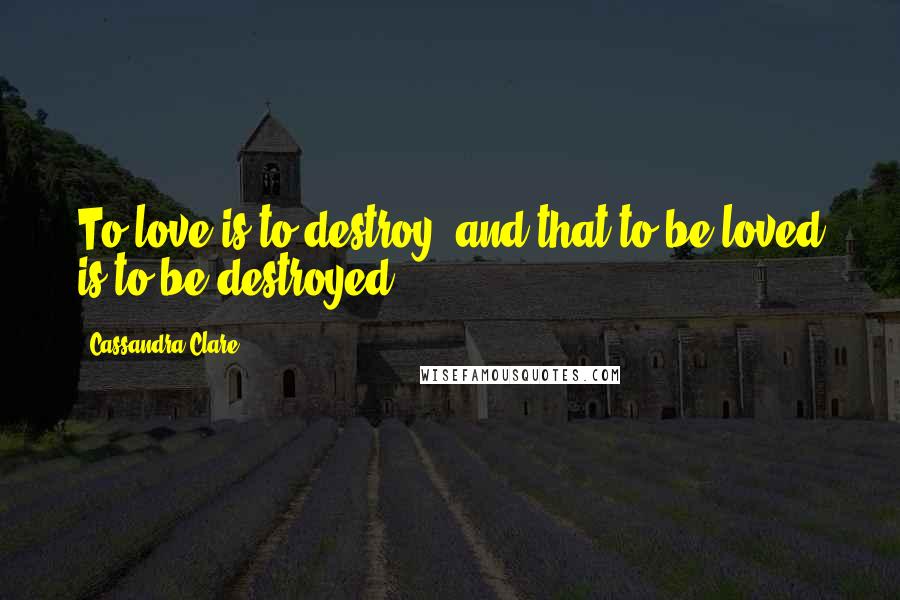 Cassandra Clare Quotes: To love is to destroy, and that to be loved is to be destroyed