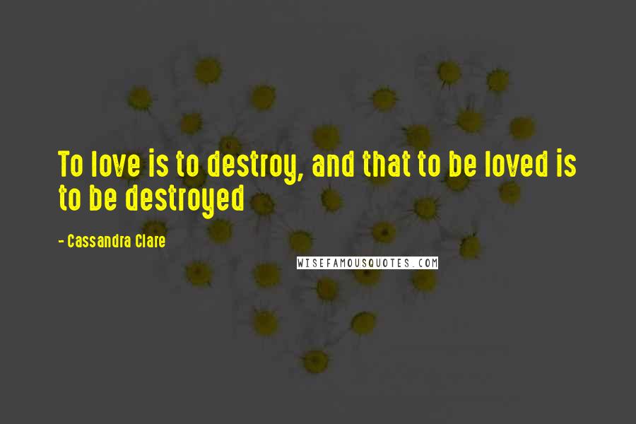 Cassandra Clare Quotes: To love is to destroy, and that to be loved is to be destroyed