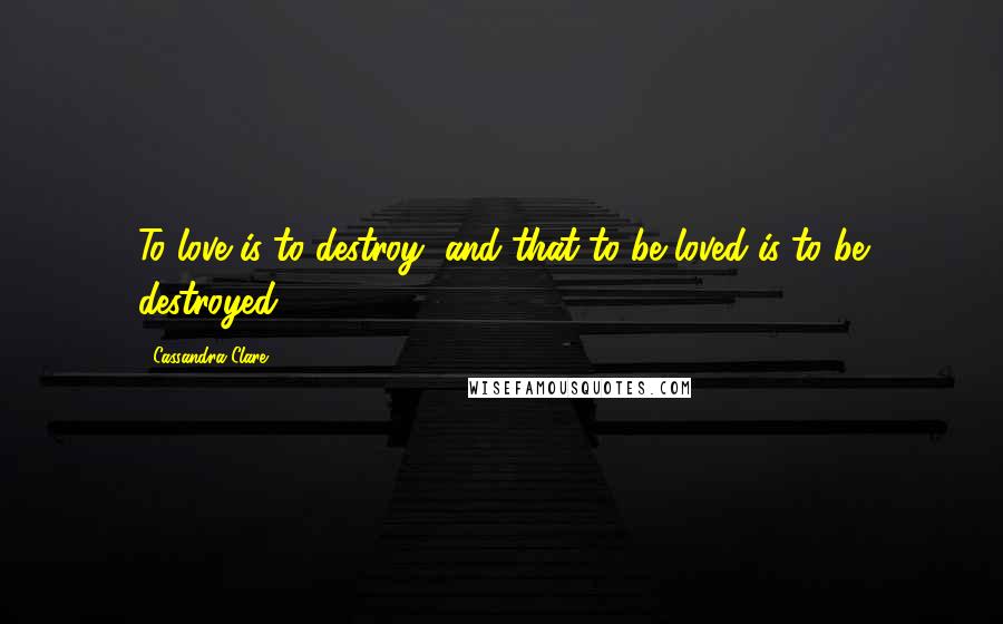 Cassandra Clare Quotes: To love is to destroy, and that to be loved is to be destroyed