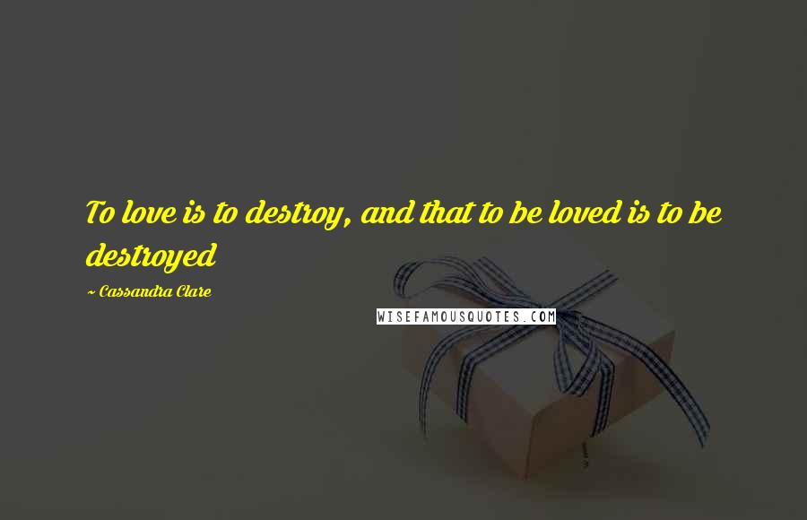 Cassandra Clare Quotes: To love is to destroy, and that to be loved is to be destroyed