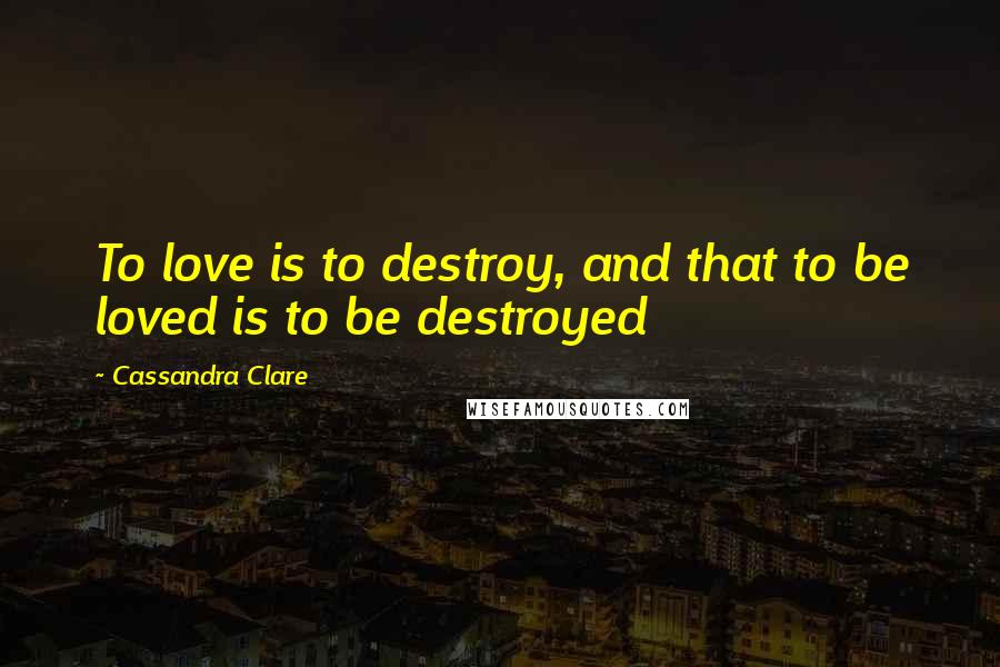Cassandra Clare Quotes: To love is to destroy, and that to be loved is to be destroyed