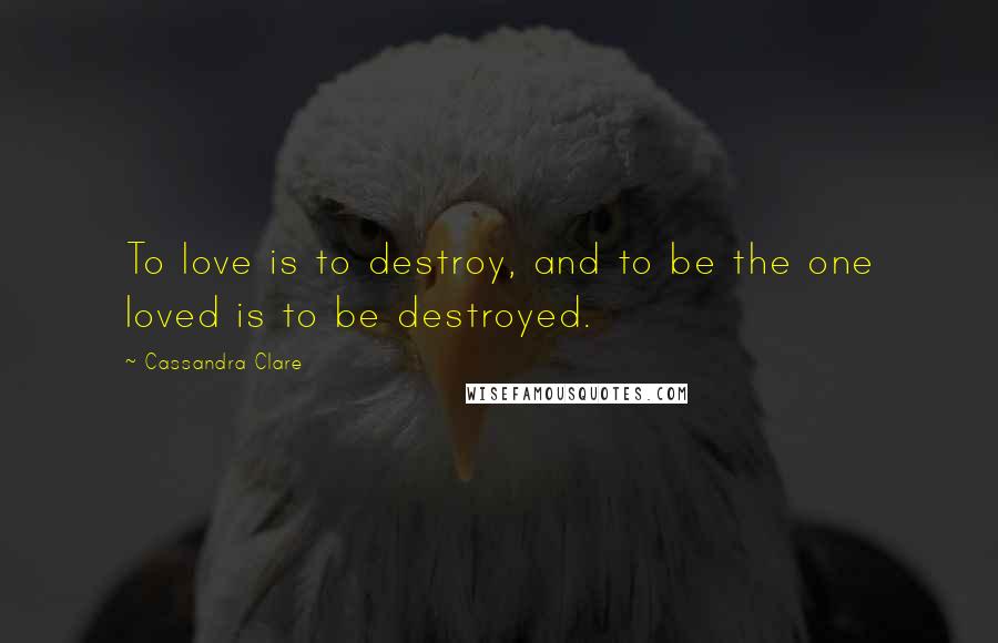 Cassandra Clare Quotes: To love is to destroy, and to be the one loved is to be destroyed.