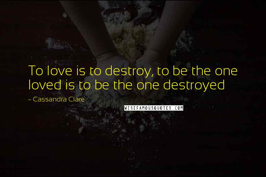 Cassandra Clare Quotes: To love is to destroy, to be the one loved is to be the one destroyed