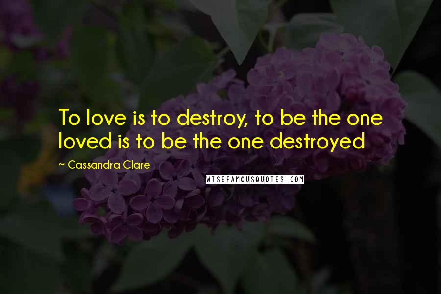 Cassandra Clare Quotes: To love is to destroy, to be the one loved is to be the one destroyed