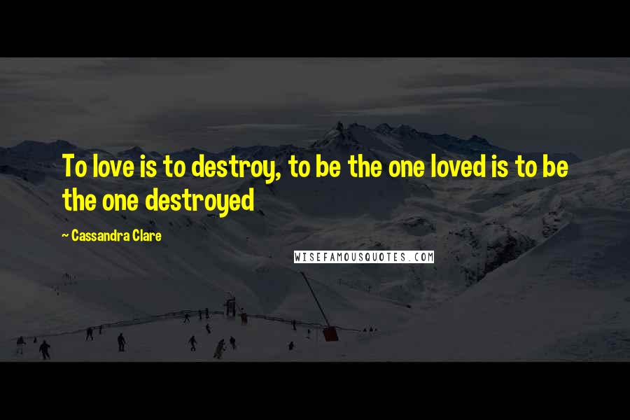 Cassandra Clare Quotes: To love is to destroy, to be the one loved is to be the one destroyed