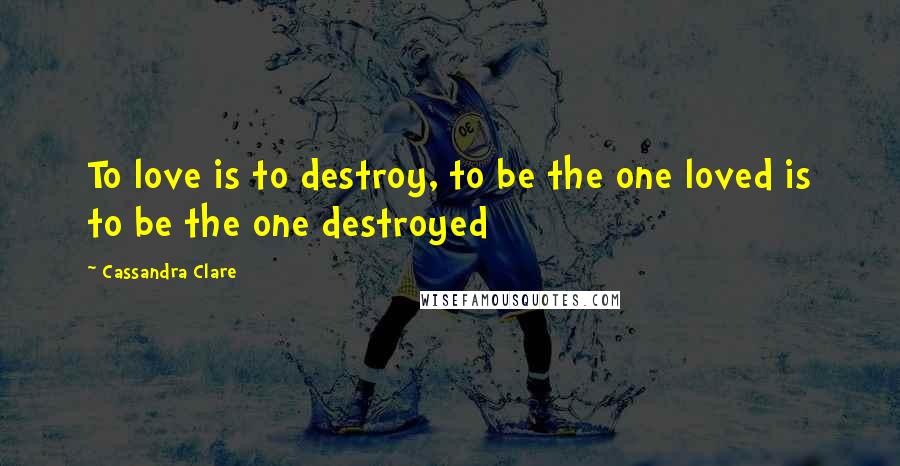 Cassandra Clare Quotes: To love is to destroy, to be the one loved is to be the one destroyed